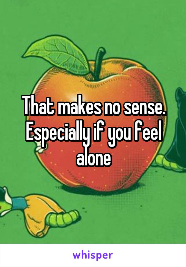 That makes no sense. Especially if you feel alone