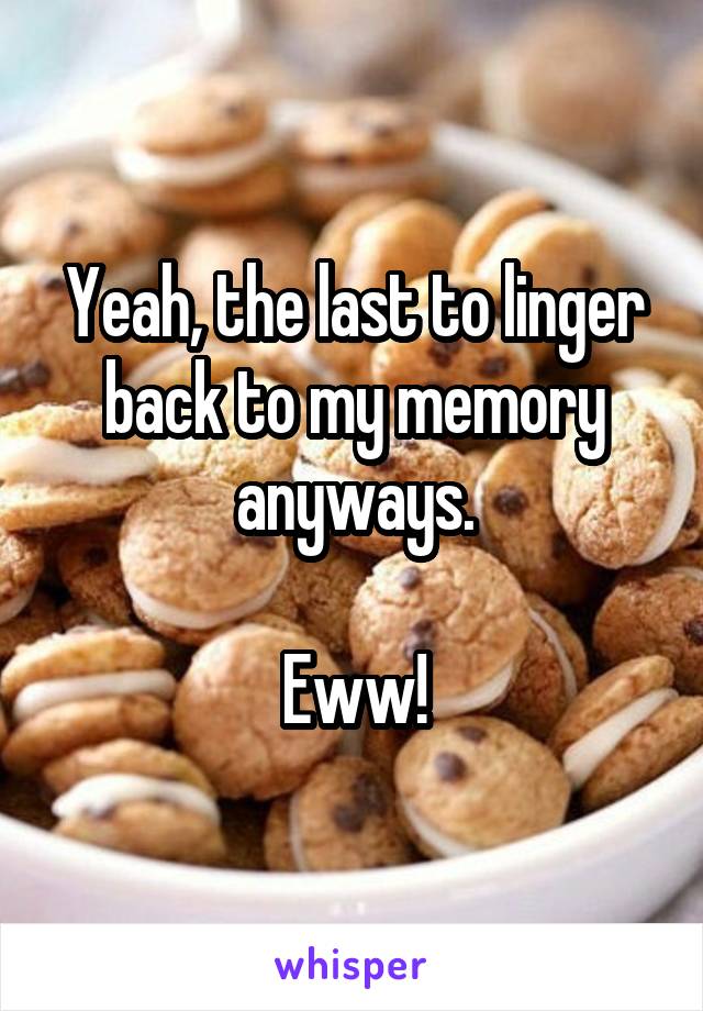 Yeah, the last to linger back to my memory anyways.

Eww!
