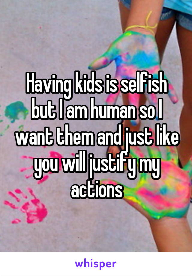 Having kids is selfish but I am human so I want them and just like you will justify my actions