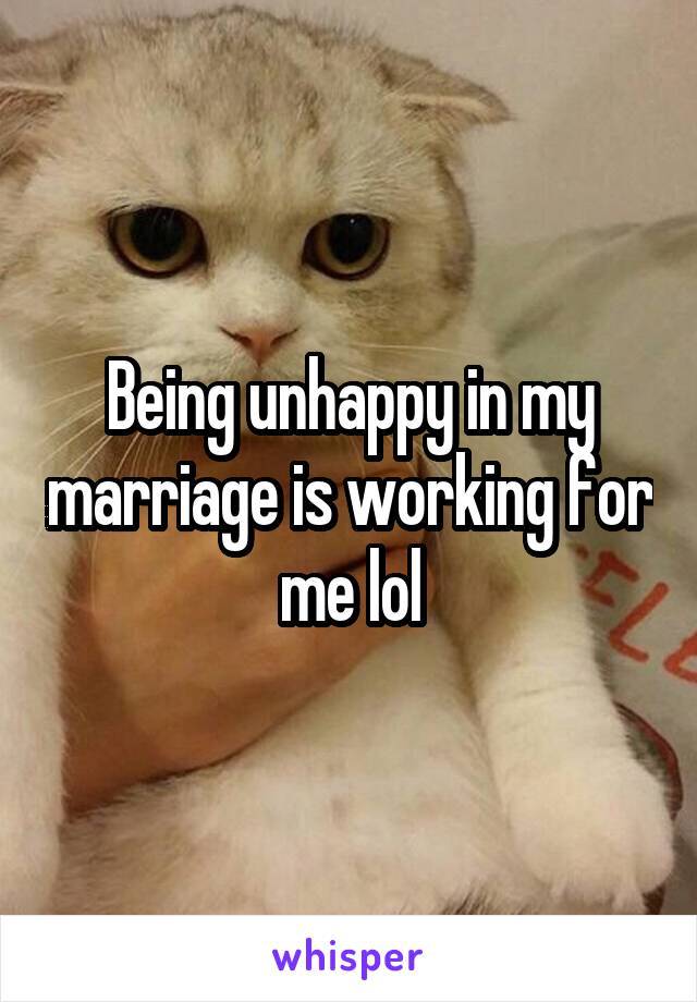 Being unhappy in my marriage is working for me lol
