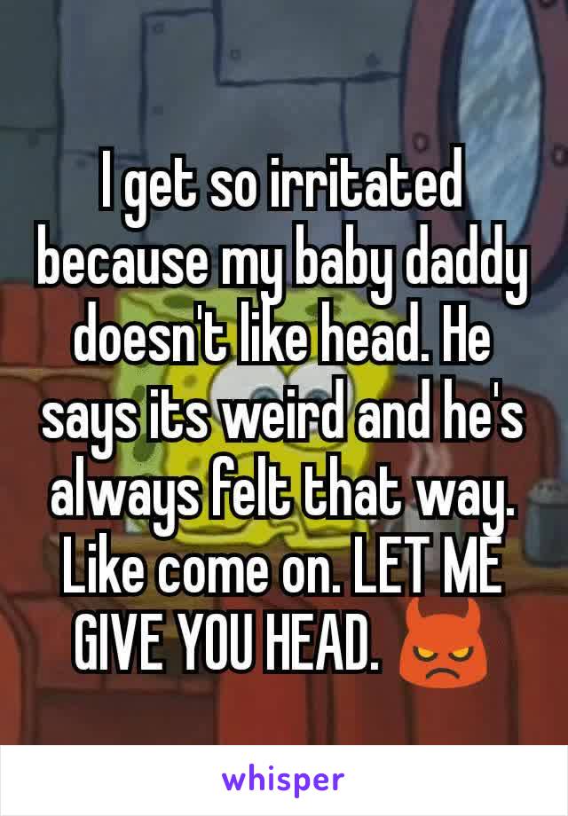 I get so irritated because my baby daddy doesn't like head. He says its weird and he's always felt that way. Like come on. LET ME GIVE YOU HEAD. 👿