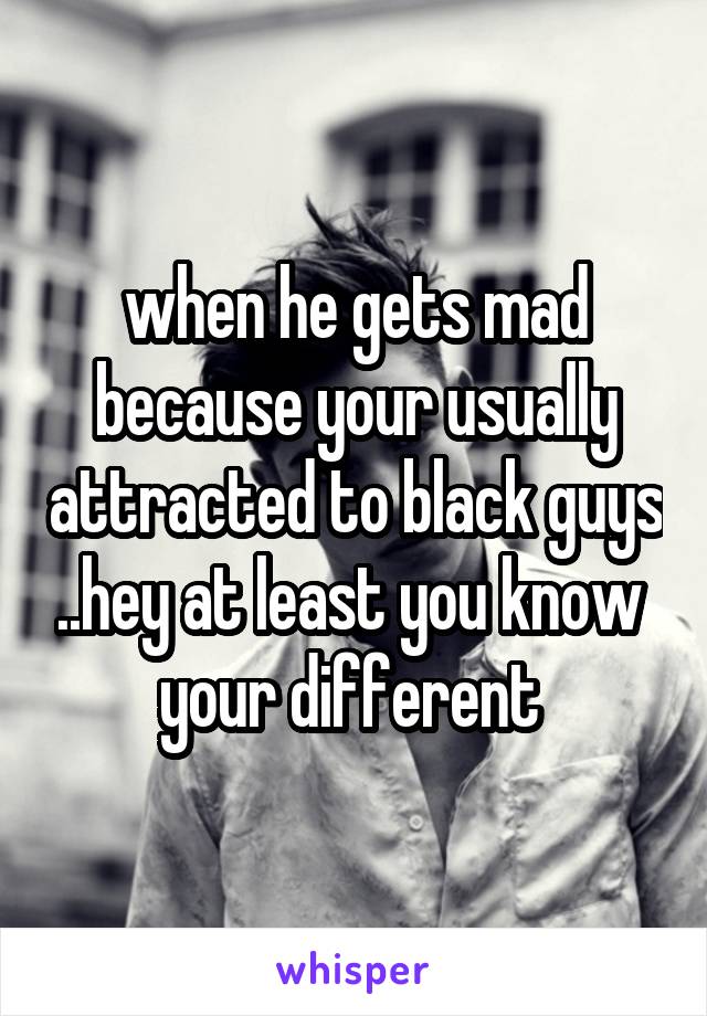 when he gets mad because your usually attracted to black guys ..hey at least you know  your different 