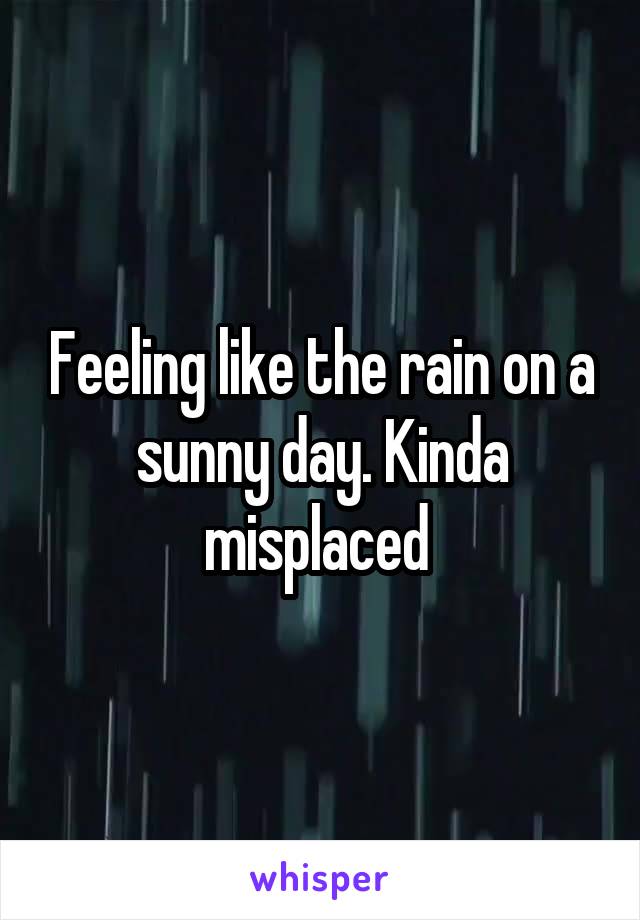 Feeling like the rain on a sunny day. Kinda misplaced 