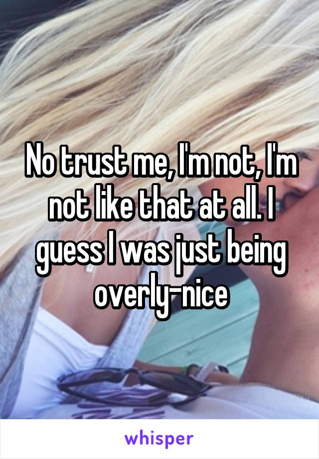 No trust me, I'm not, I'm not like that at all. I guess I was just being overly-nice