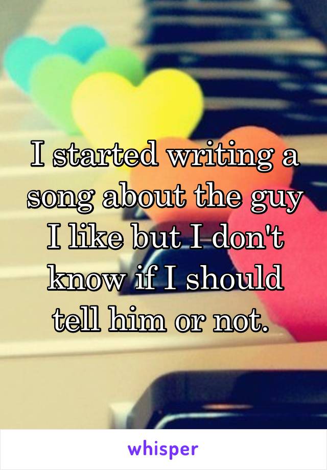 I started writing a song about the guy I like but I don't know if I should tell him or not. 