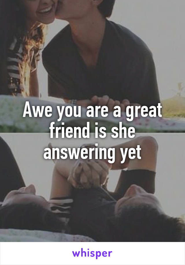 Awe you are a great friend is she answering yet