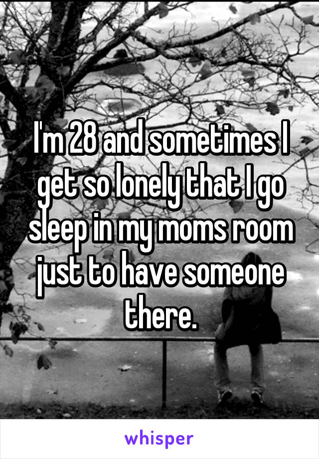 I'm 28 and sometimes I get so lonely that I go sleep in my moms room just to have someone there.