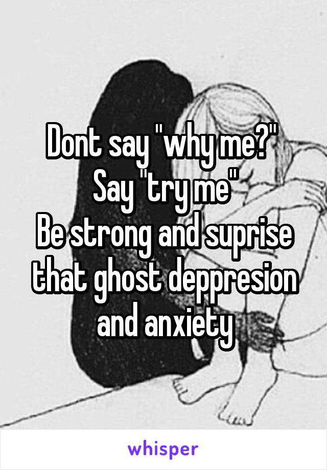 Dont say "why me?" 
Say "try me"
Be strong and suprise that ghost deppresion and anxiety