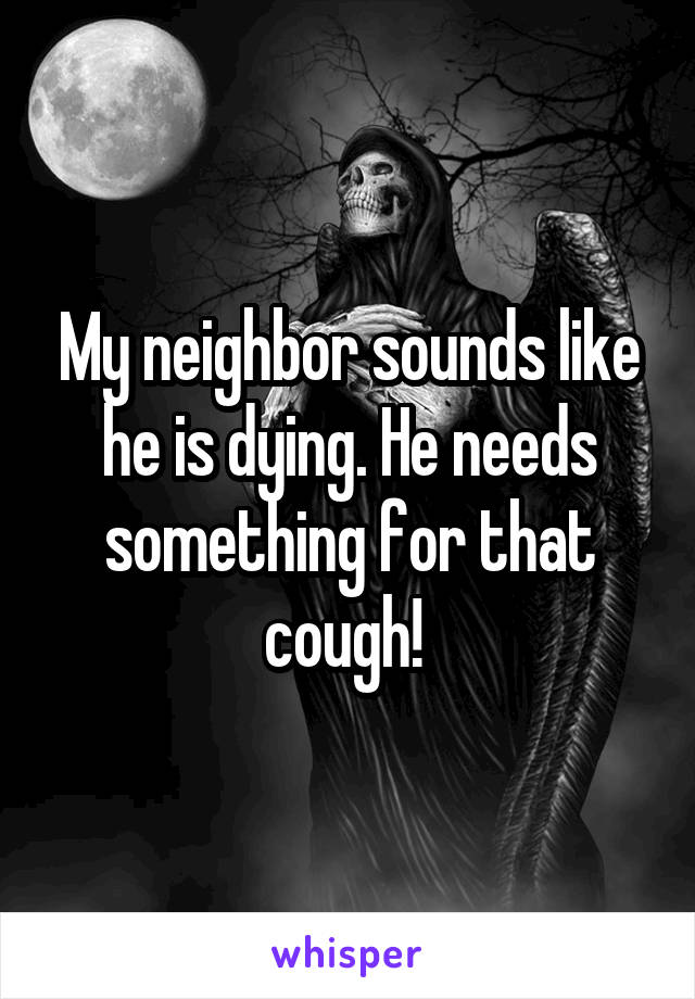 My neighbor sounds like he is dying. He needs something for that cough! 