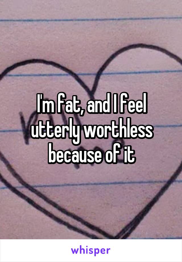 I'm fat, and I feel utterly worthless because of it