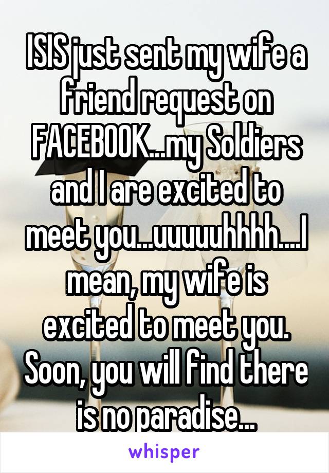 ISIS just sent my wife a friend request on FACEBOOK...my Soldiers and I are excited to meet you...uuuuuhhhh....I mean, my wife is excited to meet you. Soon, you will find there is no paradise...