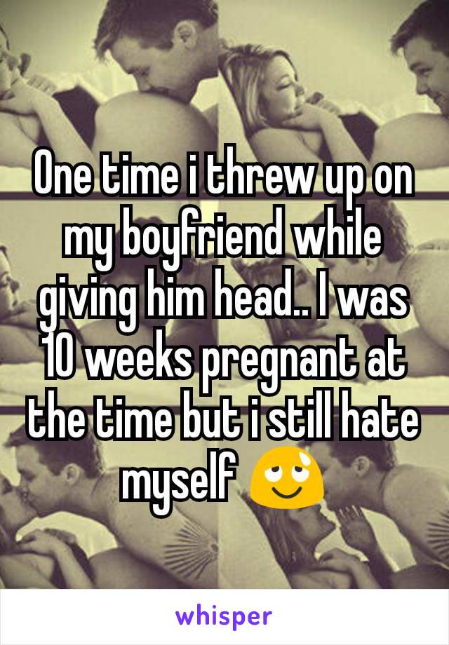 One time i threw up on my boyfriend while giving him head.. I was 10 weeks pregnant at the time but i still hate myself 😌