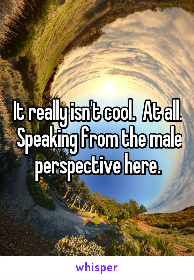 It really isn't cool.  At all.  Speaking from the male perspective here.