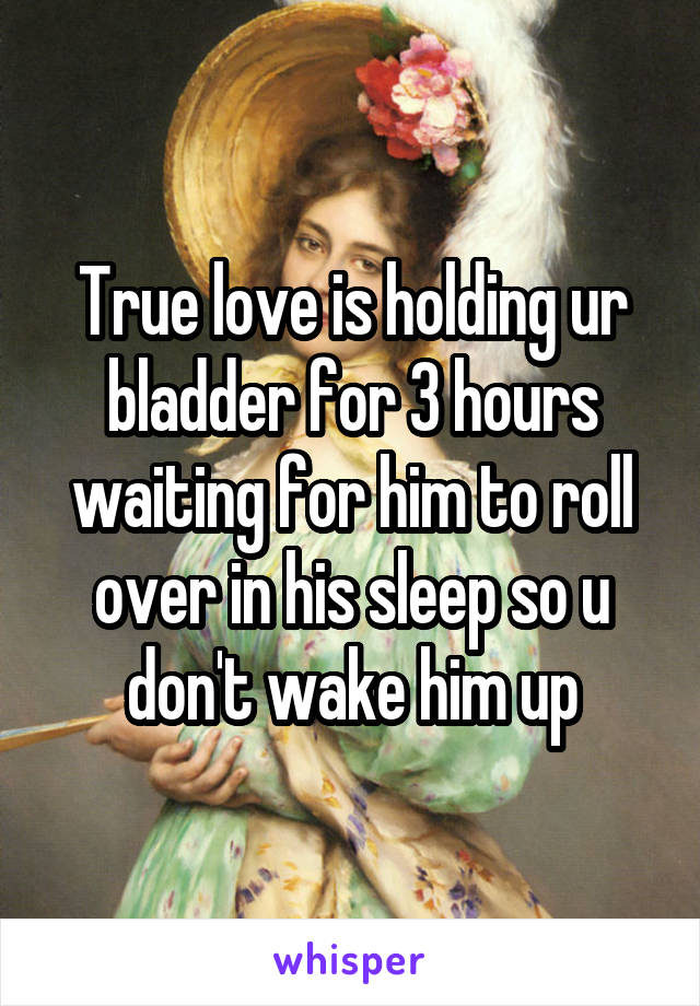True love is holding ur bladder for 3 hours waiting for him to roll over in his sleep so u don't wake him up