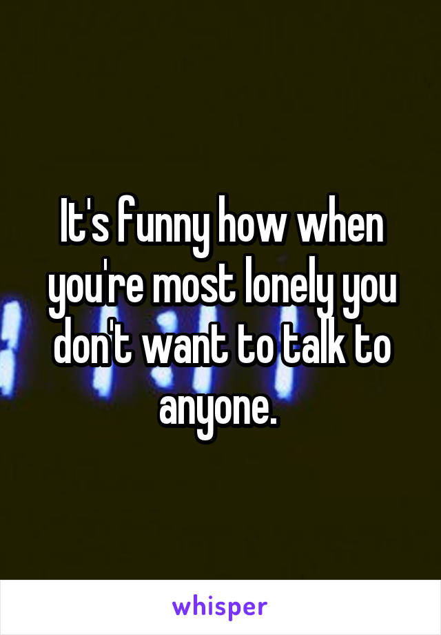 It's funny how when you're most lonely you don't want to talk to anyone. 