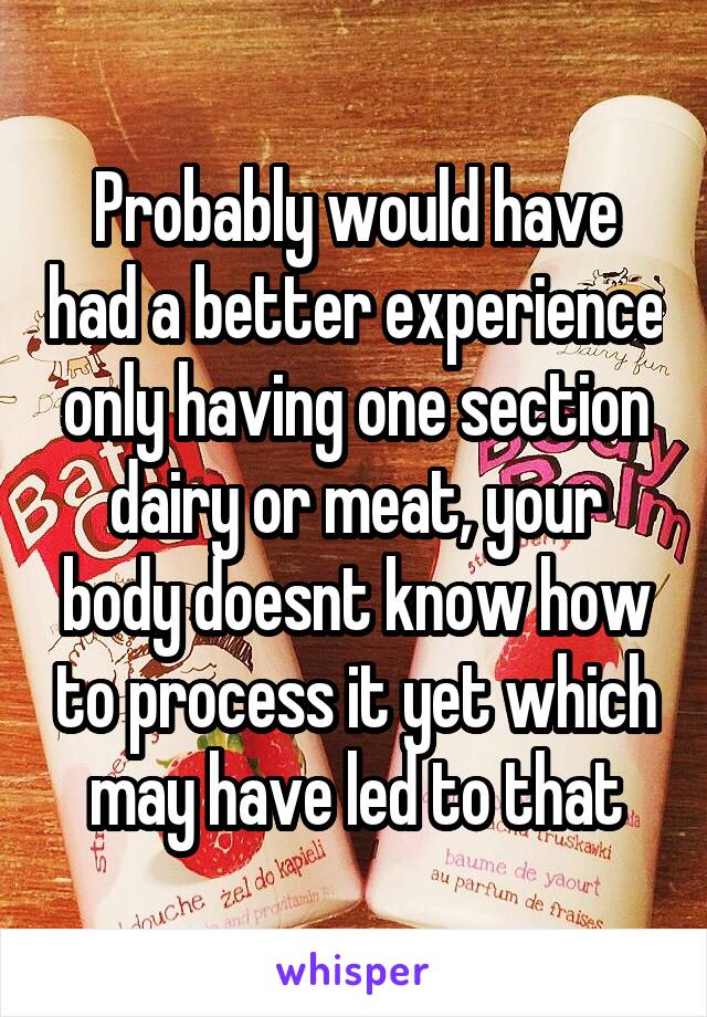 Probably would have had a better experience only having one section dairy or meat, your body doesnt know how to process it yet which may have led to that