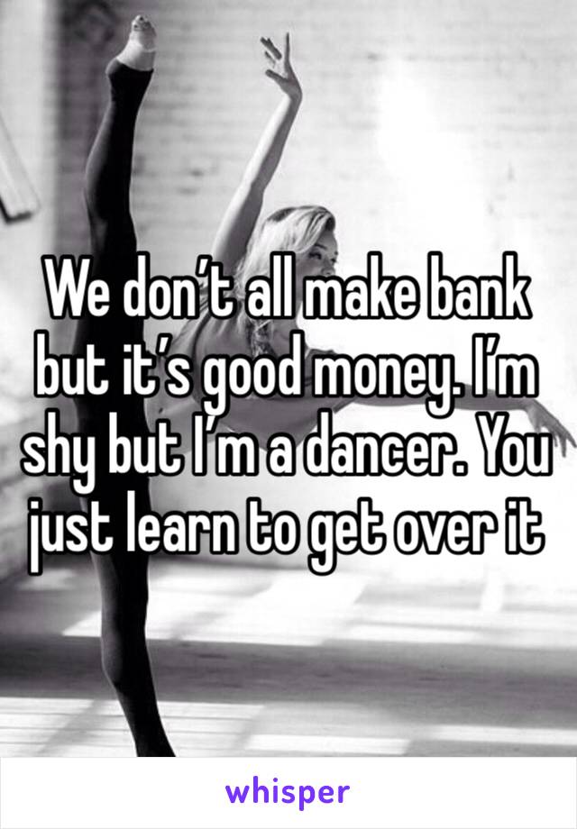 We don’t all make bank but it’s good money. I’m shy but I’m a dancer. You just learn to get over it