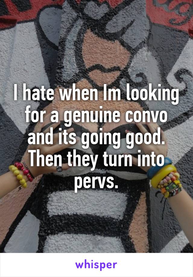 I hate when Im looking for a genuine convo and its going good. Then they turn into pervs.