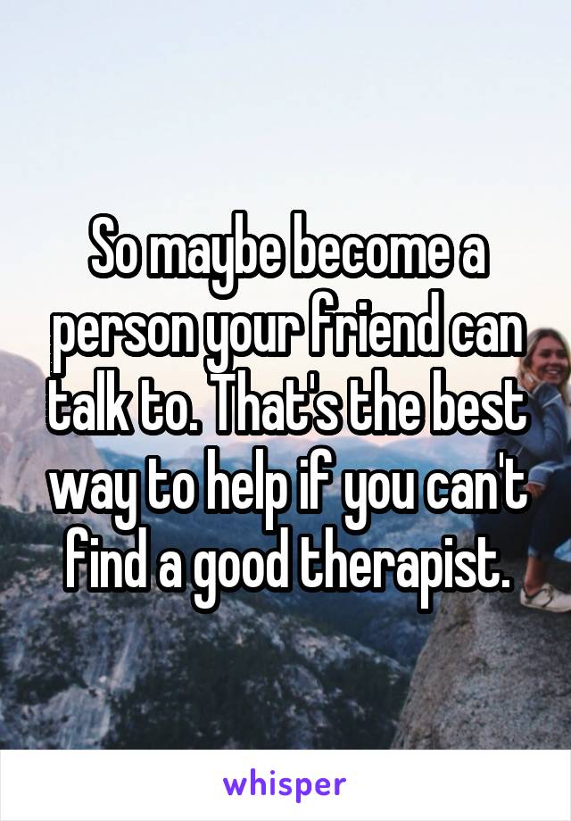 So maybe become a person your friend can talk to. That's the best way to help if you can't find a good therapist.