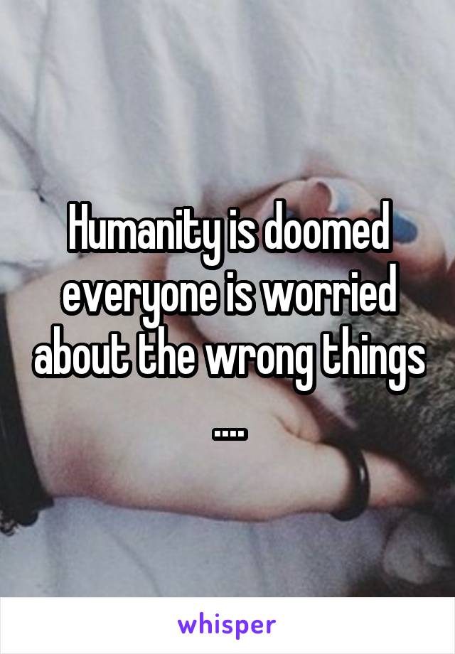 Humanity is doomed everyone is worried about the wrong things ....