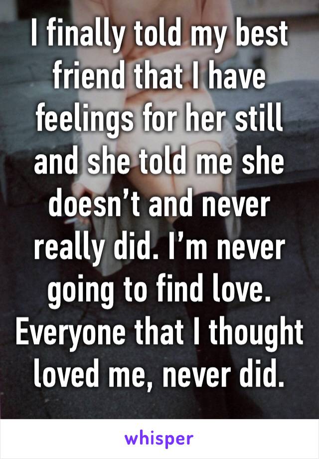I finally told my best friend that I have feelings for her still and she told me she doesn’t and never really did. I’m never going to find love. Everyone that I thought loved me, never did. 