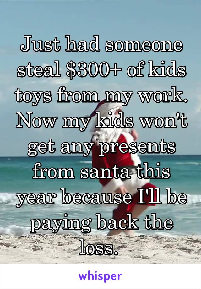 Just had someone steal $300+ of kids toys from my work. Now my kids won't get any presents from santa this year because I'll be paying back the loss. 