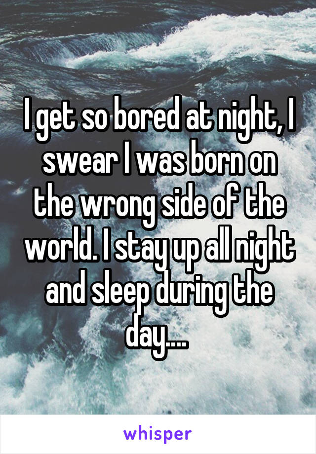 I get so bored at night, I swear I was born on the wrong side of the world. I stay up all night and sleep during the day.... 