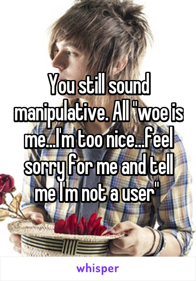 You still sound manipulative. All "woe is me...I'm too nice...feel sorry for me and tell me I'm not a user" 