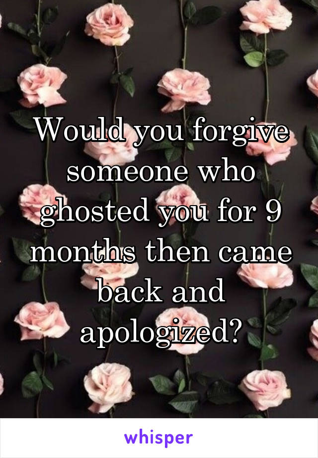 Would you forgive someone who ghosted you for 9 months then came back and apologized?