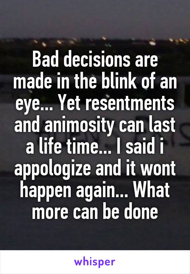 Bad decisions are made in the blink of an eye... Yet resentments and animosity can last a life time... I said i appologize and it wont happen again... What more can be done