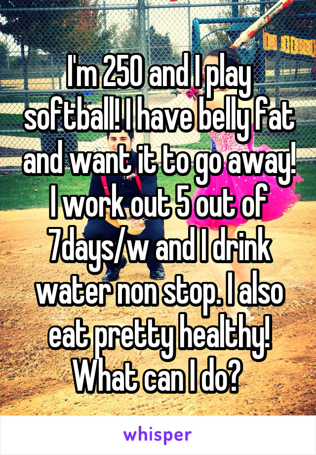 I'm 250 and I play softball! I have belly fat and want it to go away! I work out 5 out of 7days/w and I drink water non stop. I also eat pretty healthy! What can I do? 