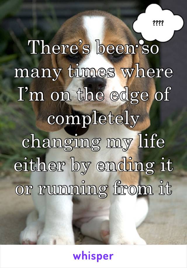 There’s been so many times where I’m on the edge of completely changing my life either by ending it or running from it