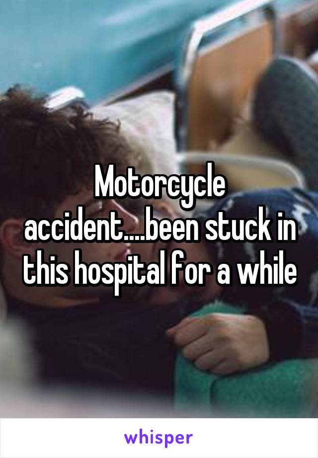 Motorcycle accident....been stuck in this hospital for a while