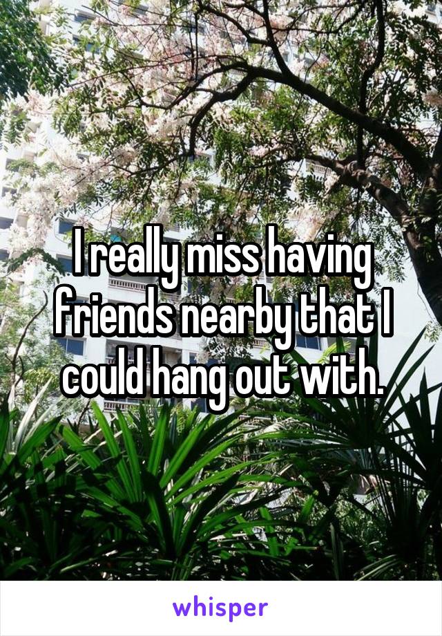 I really miss having friends nearby that I could hang out with.