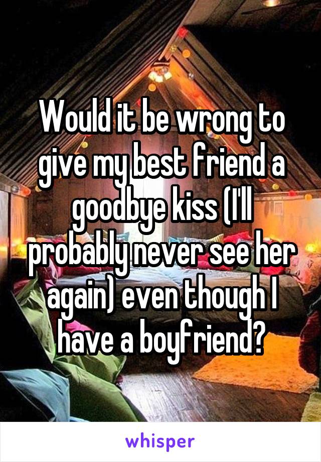 Would it be wrong to give my best friend a goodbye kiss (I'll probably never see her again) even though I have a boyfriend?