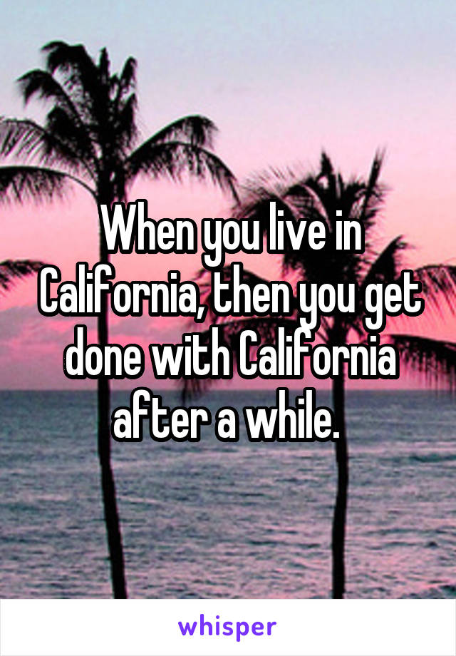 When you live in California, then you get done with California after a while. 