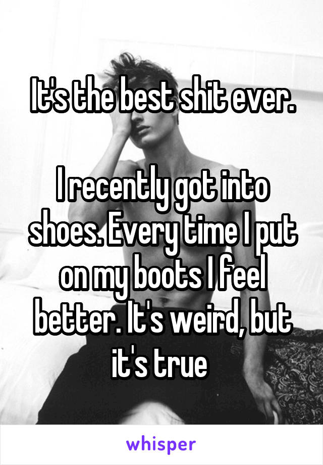 It's the best shit ever.

I recently got into shoes. Every time I put on my boots I feel better. It's weird, but it's true 
