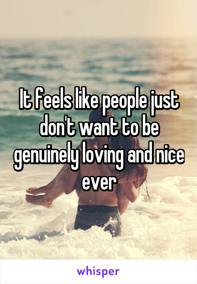 It feels like people just don't want to be genuinely loving and nice ever