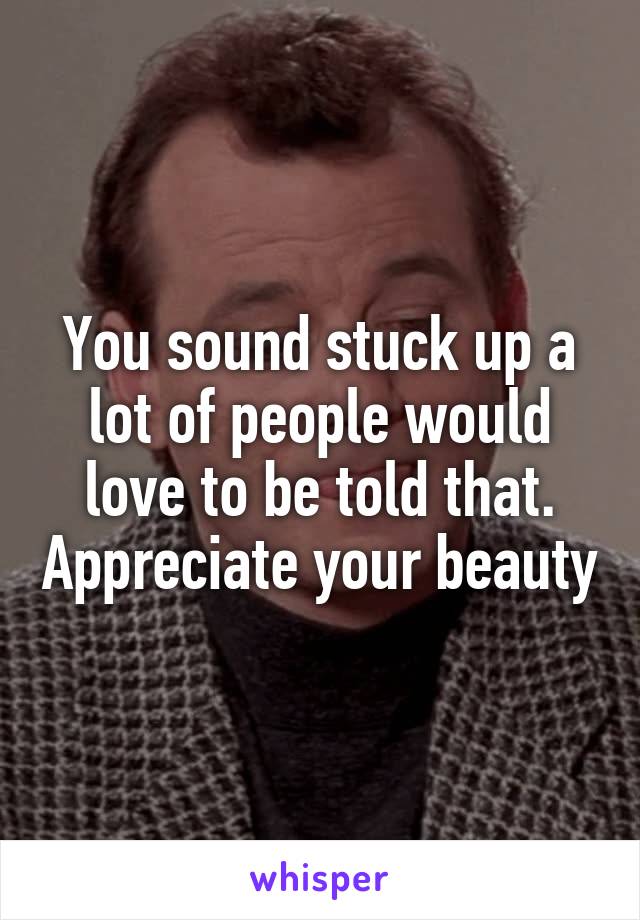 You sound stuck up a lot of people would love to be told that. Appreciate your beauty