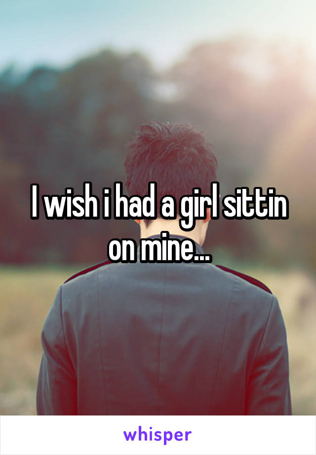 I wish i had a girl sittin on mine...
