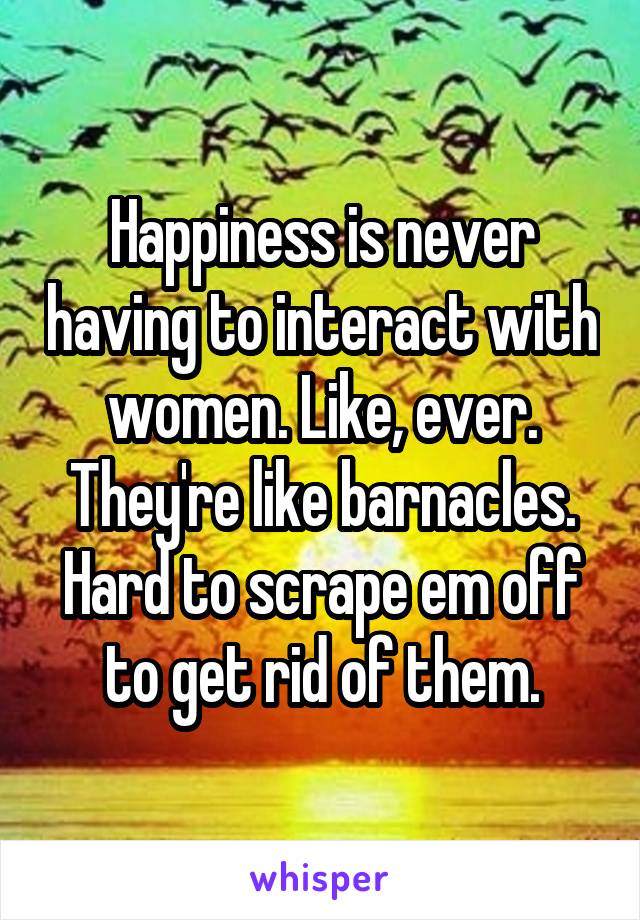 Happiness is never having to interact with women. Like, ever. They're like barnacles. Hard to scrape em off to get rid of them.