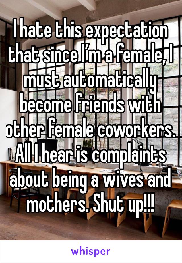 I hate this expectation that since I’m a female, I must automatically become friends with other female coworkers.  All I hear is complaints about being a wives and mothers. Shut up!!!
