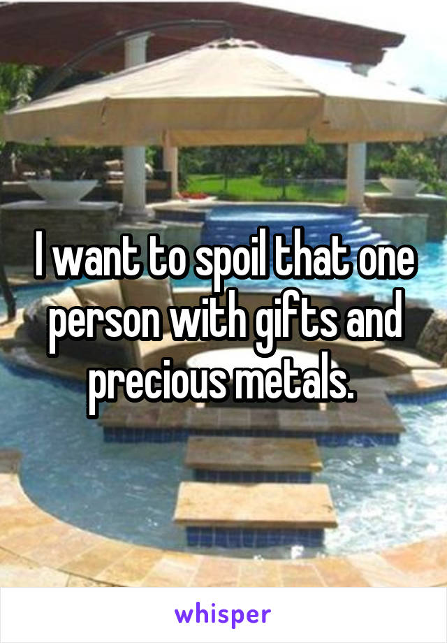 I want to spoil that one person with gifts and precious metals. 
