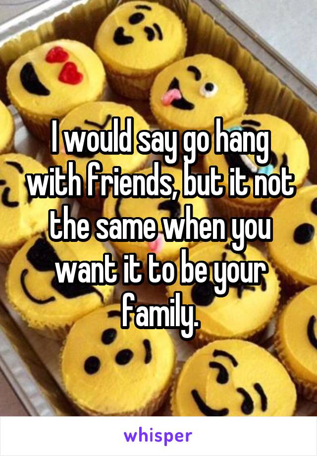 I would say go hang with friends, but it not the same when you want it to be your family.