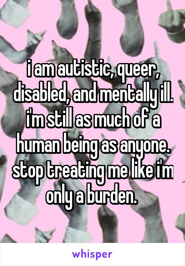 i am autistic, queer, disabled, and mentally ill. i'm still as much of a human being as anyone. stop treating me like i'm only a burden. 