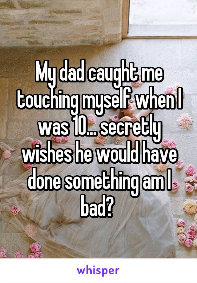 My dad caught me touching myself when I was 10... secretly wishes he would have done something am I bad? 