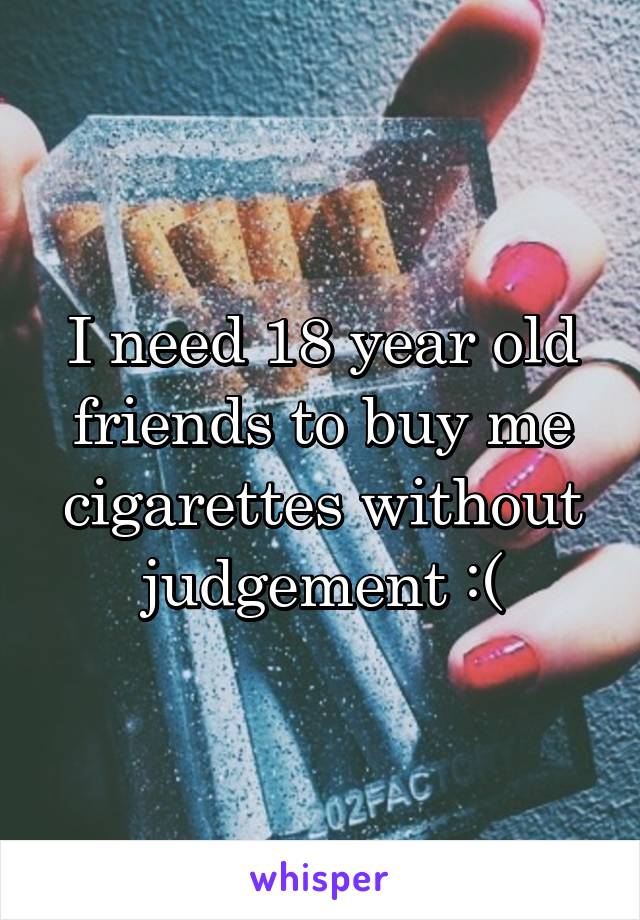 I need 18 year old friends to buy me cigarettes without judgement :(