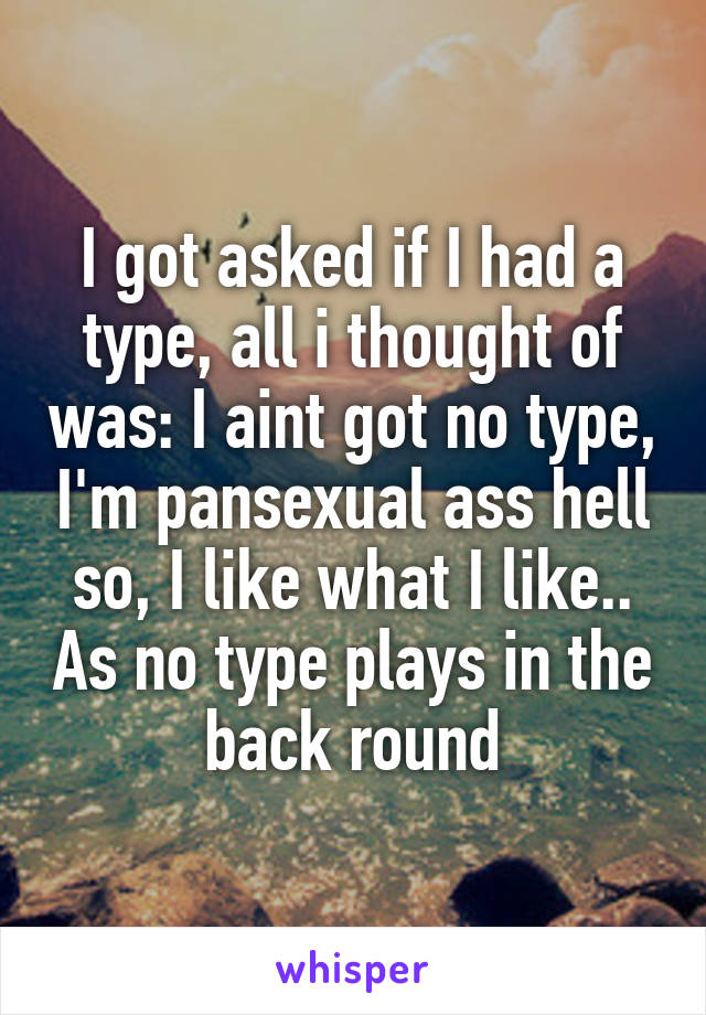 I got asked if I had a type, all i thought of was: I aint got no type, I'm pansexual ass hell so, I like what I like.. As no type plays in the back round