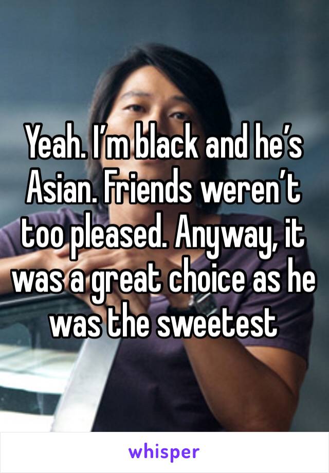 Yeah. I’m black and he’s Asian. Friends weren’t too pleased. Anyway, it was a great choice as he was the sweetest 