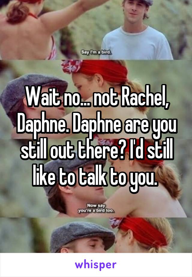Wait no... not Rachel, Daphne. Daphne are you still out there? I'd still like to talk to you. 